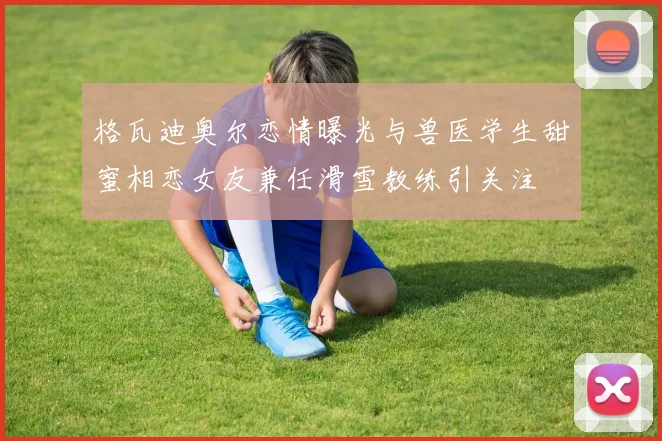 格瓦迪奥尔恋情曝光与兽医学生甜蜜相恋女友兼任滑雪教练引关注