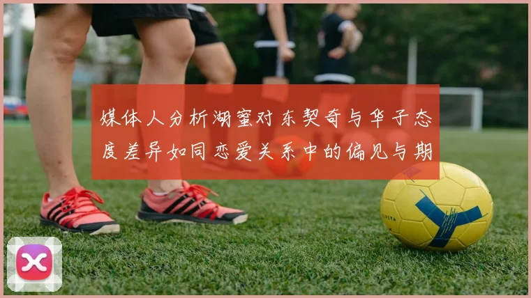 媒体人分析湖蜜对东契奇与华子态度差异如同恋爱关系中的偏见与期待