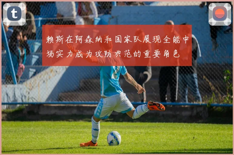 赖斯在阿森纳和国家队展现全能中场实力成为攻防典范的重要角色