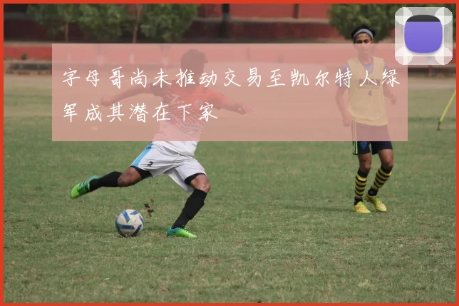 字母哥尚未推动交易至凯尔特人绿军成其潜在下家