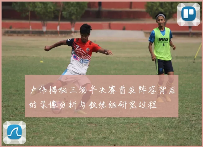 卢伟揭秘三场半决赛首发阵容背后的录像分析与教练组研究过程