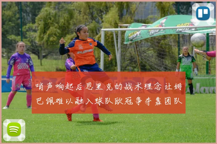 哨声响起后恩里克的战术理念让姆巴佩难以融入球队欧冠争夺靠团队配合与跑动