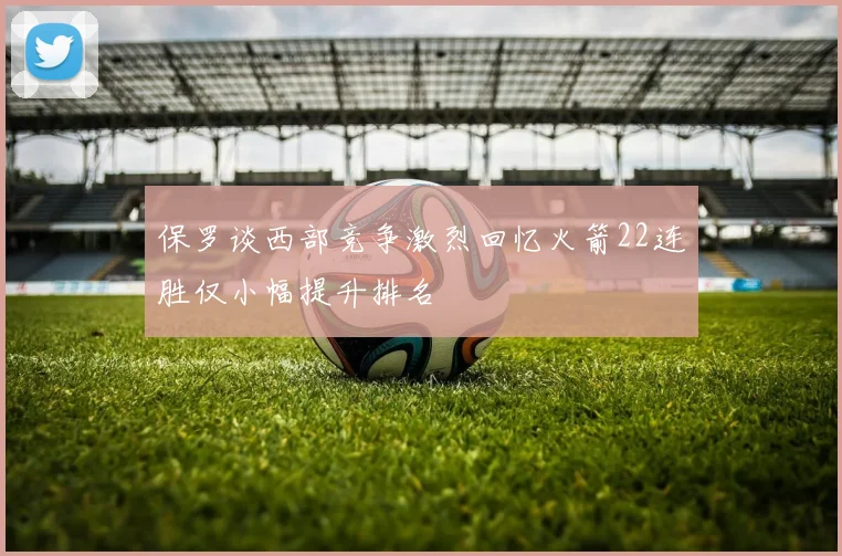 保罗谈西部竞争激烈回忆火箭22连胜仅小幅提升排名