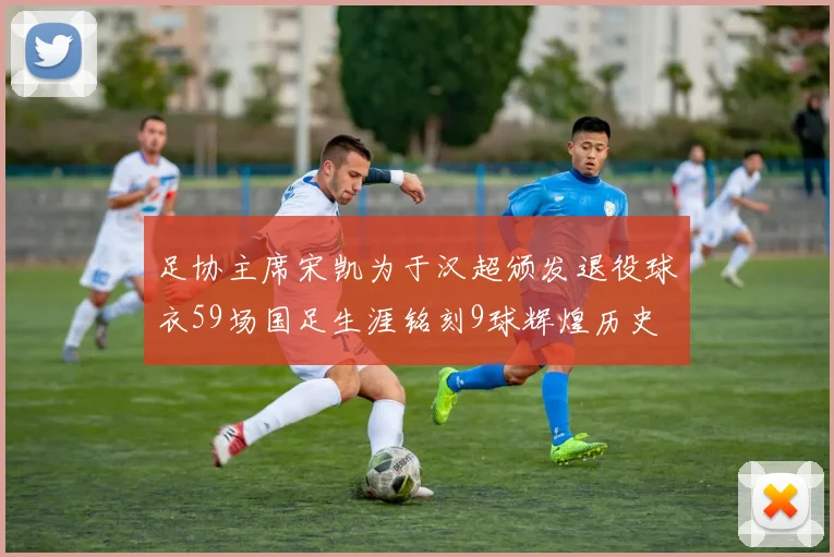 足协主席宋凯为于汉超颁发退役球衣59场国足生涯铭刻9球辉煌历史