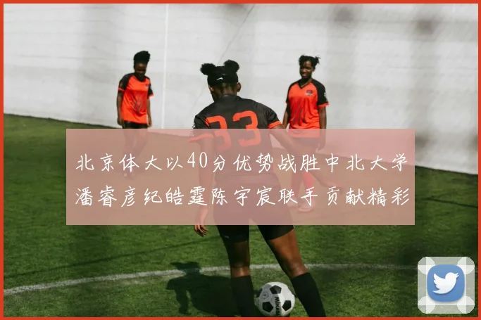 北京体大以40分优势战胜中北大学潘睿彦纪皓霆陈宇宸联手贡献精彩表现