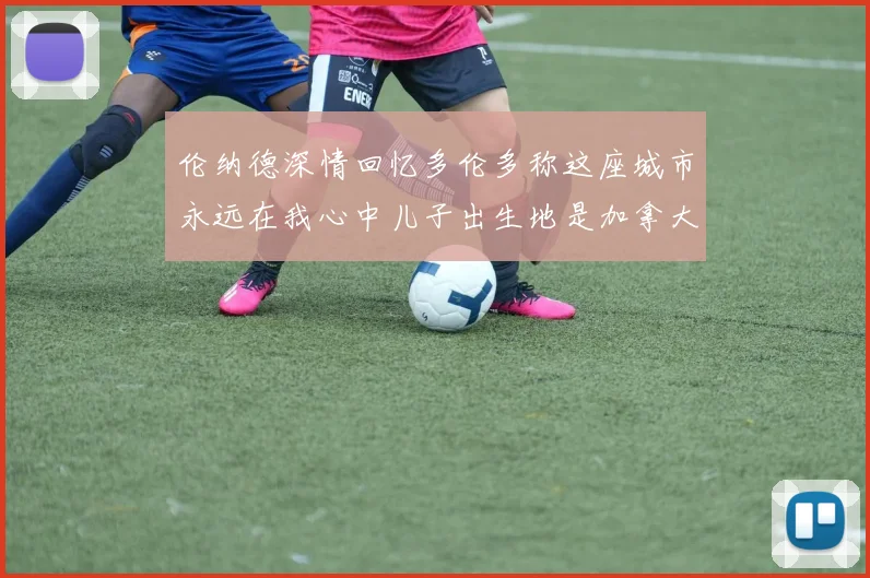 伦纳德深情回忆多伦多称这座城市永远在我心中儿子出生地是加拿大
