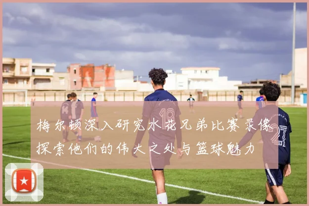 梅尔顿深入研究水花兄弟比赛录像探索他们的伟大之处与篮球魅力