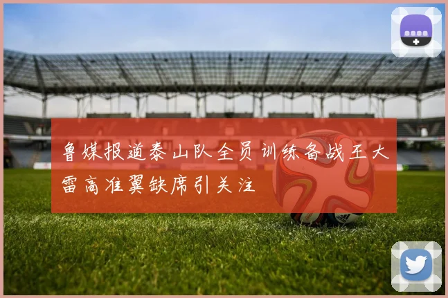 鲁媒报道泰山队全员训练备战王大雷高准翼缺席引关注