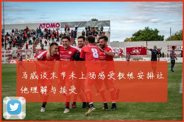 马威谈末节未上场感受教练安排让他理解与接受
