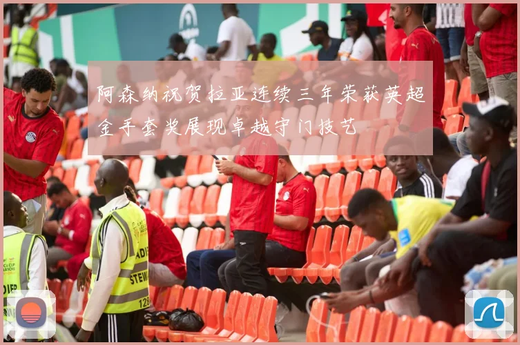 阿森纳祝贺拉亚连续三年荣获英超金手套奖展现卓越守门技艺