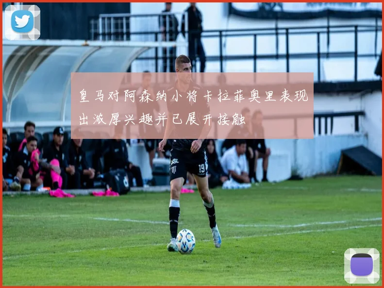皇马对阿森纳小将卡拉菲奥里表现出浓厚兴趣并已展开接触