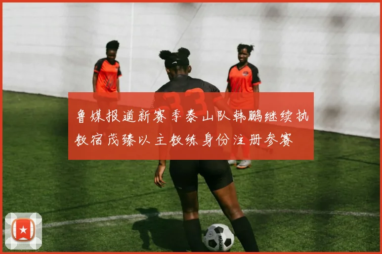 鲁媒报道新赛季泰山队韩鹏继续执教宿茂臻以主教练身份注册参赛