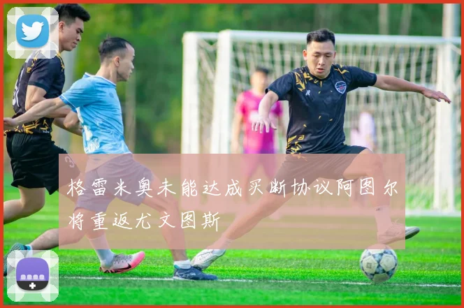 格雷米奥未能达成买断协议阿图尔将重返尤文图斯