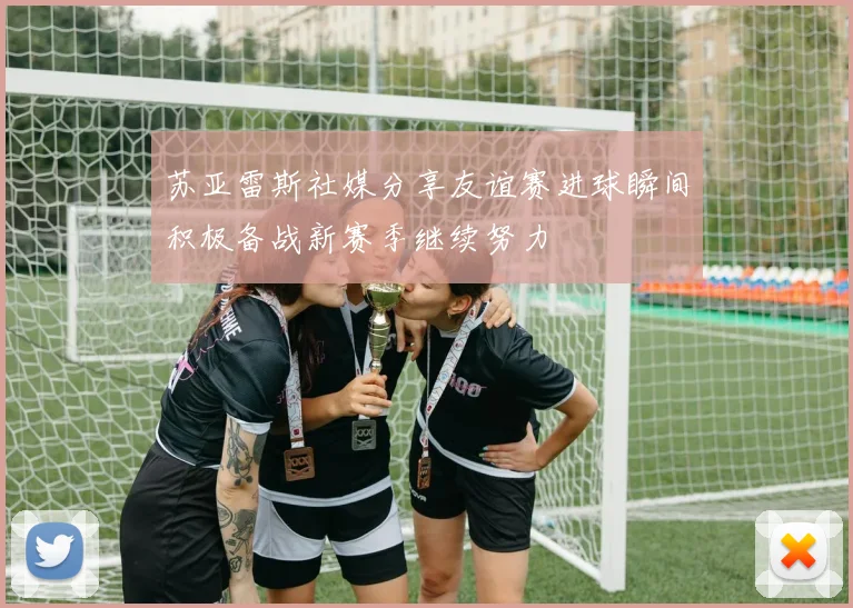 苏亚雷斯社媒分享友谊赛进球瞬间积极备战新赛季继续努力