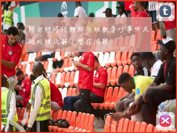 阿尔特塔谈赖斯与助教争吵事件及时处理化解了潜在问题