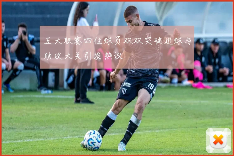 五大联赛四位球员双双突破进球与助攻大关引发热议
