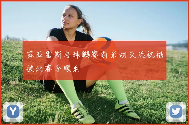 苏亚雷斯与韩鹏赛前亲切交流祝福彼此赛季顺利