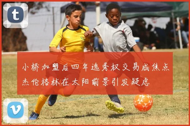 小桥加盟后四年选秀权交易成焦点杰伦格林在太阳前景引发疑虑